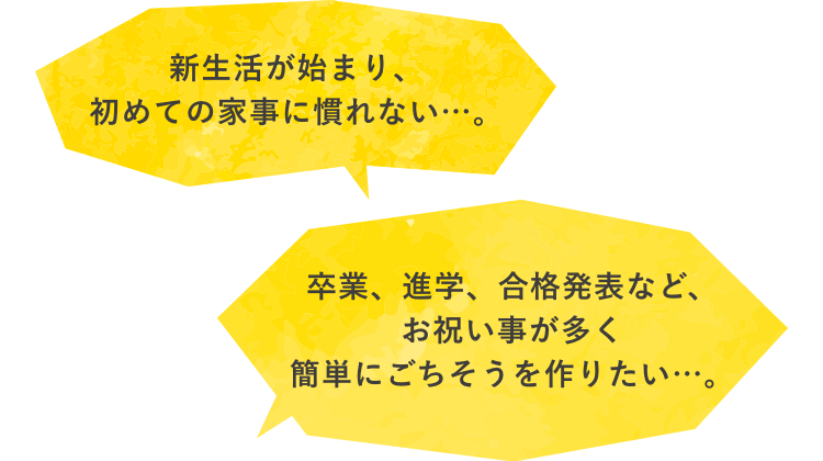 新生活が始まり、初めての家事に慣れない…。　卒業、進学、合格発表など、お祝い事が多く簡単にごちそうを作りたい…。