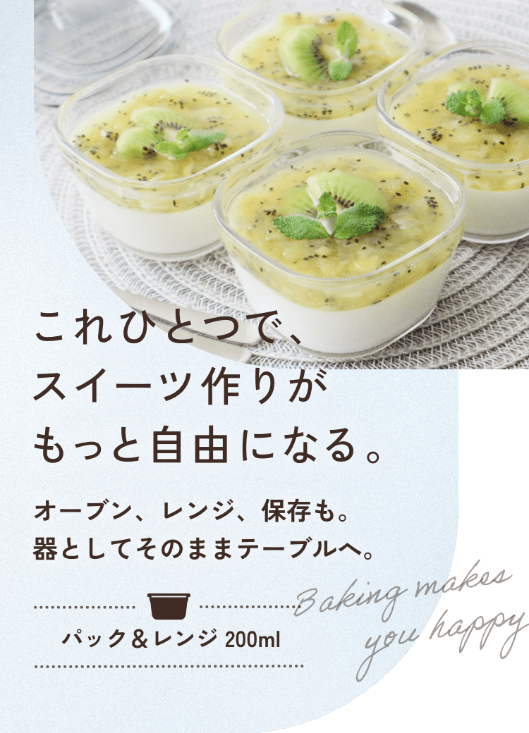 これひとつで、スイーツ作りがもっと自由になる。 オーブン、レンジ、保存も。器としてそのままテーブルへ。 パック＆レンジ 200ml Baking makes you happy